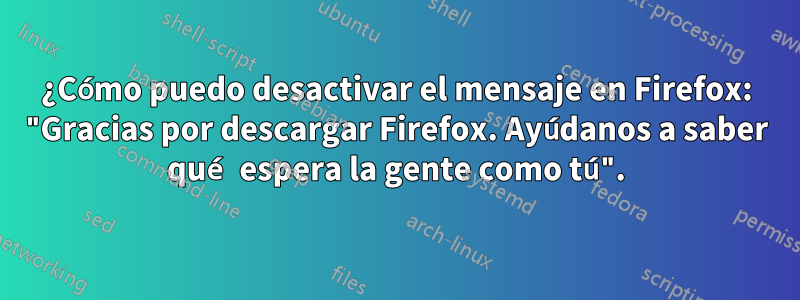 ¿Cómo puedo desactivar el mensaje en Firefox: "Gracias por descargar Firefox. Ayúdanos a saber qué espera la gente como tú".