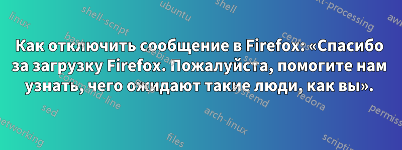 Как отключить сообщение в Firefox: «Спасибо за загрузку Firefox. Пожалуйста, помогите нам узнать, чего ожидают такие люди, как вы».