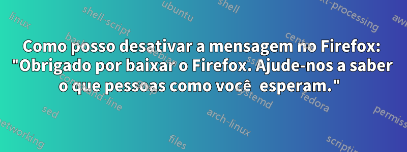 Como posso desativar a mensagem no Firefox: "Obrigado por baixar o Firefox. Ajude-nos a saber o que pessoas como você esperam."