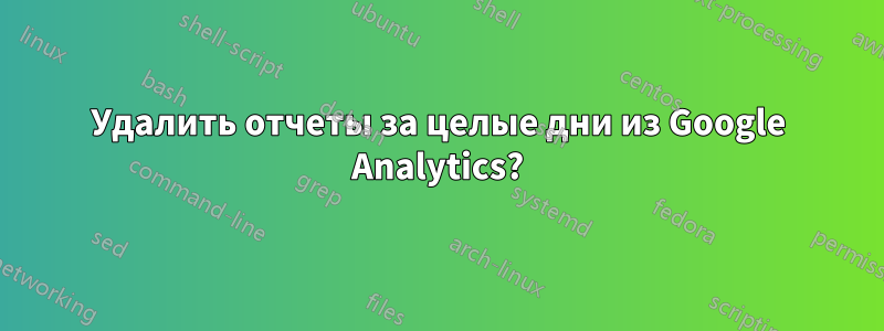 Удалить отчеты за целые дни из Google Analytics?