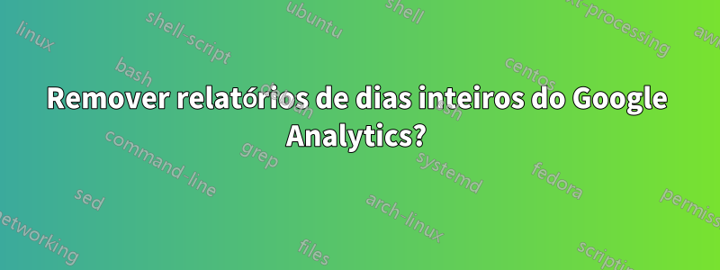 Remover relatórios de dias inteiros do Google Analytics?