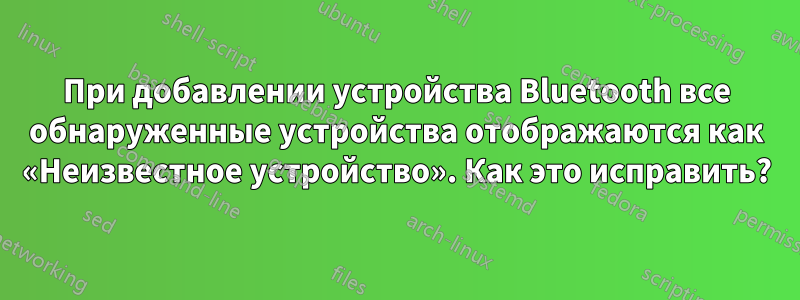 При добавлении устройства Bluetooth все обнаруженные устройства отображаются как «Неизвестное устройство». Как это исправить?