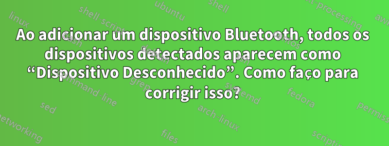 Ao adicionar um dispositivo Bluetooth, todos os dispositivos detectados aparecem como “Dispositivo Desconhecido”. Como faço para corrigir isso?