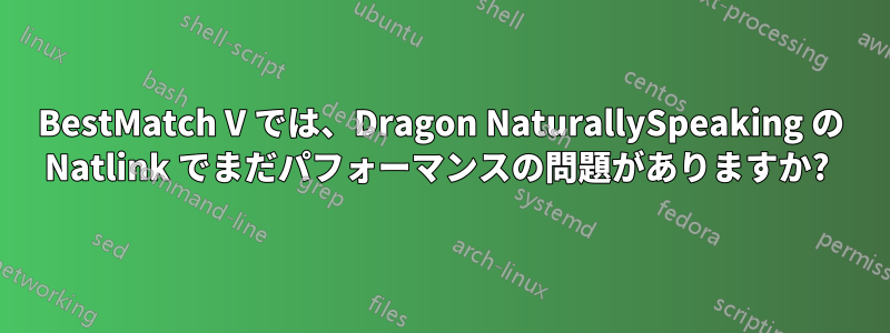 BestMatch V では、Dragon NaturallySpeaking の Natlink でまだパフォーマンスの問題がありますか? 