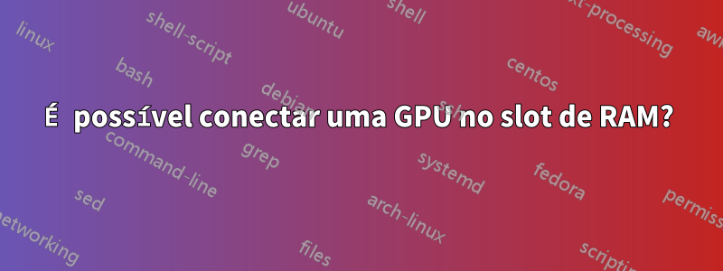 É possível conectar uma GPU no slot de RAM?