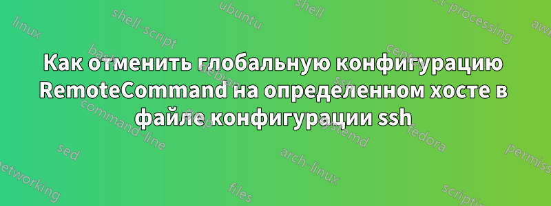 Как отменить глобальную конфигурацию RemoteCommand на определенном хосте в файле конфигурации ssh