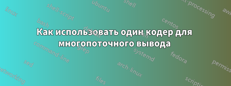 Как использовать один кодер для многопоточного вывода