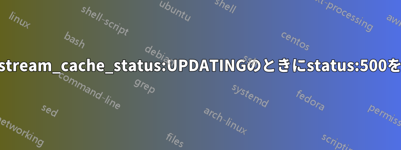 nginxはupstream_cache_status:UPDATINGのときにstatus:500を返します。