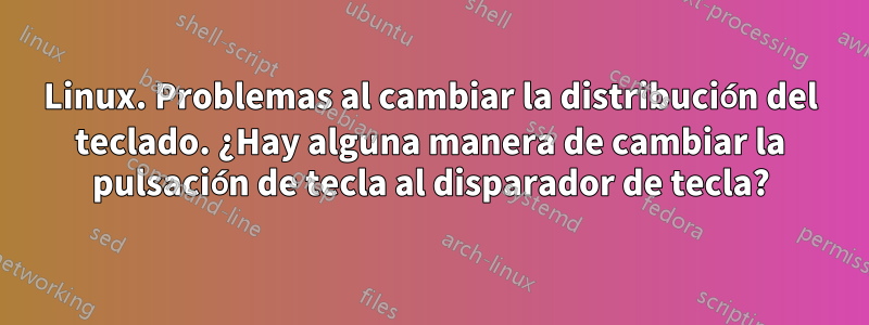 Linux. Problemas al cambiar la distribución del teclado. ¿Hay alguna manera de cambiar la pulsación de tecla al disparador de tecla?