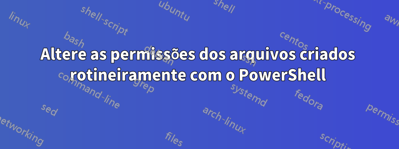 Altere as permissões dos arquivos criados rotineiramente com o PowerShell