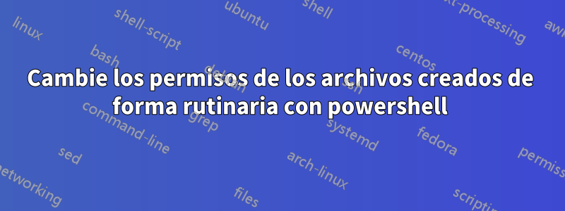 Cambie los permisos de los archivos creados de forma rutinaria con powershell