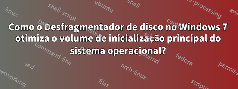 Como o Desfragmentador de disco no Windows 7 otimiza o volume de inicialização principal do sistema operacional?