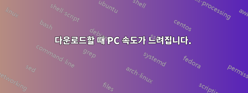 다운로드할 때 PC 속도가 느려집니다.