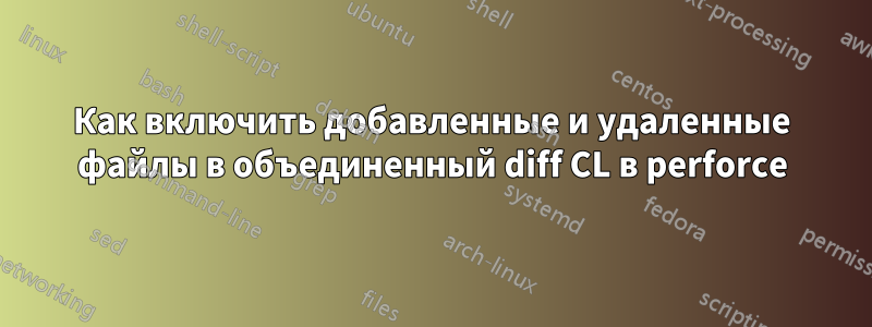 Как включить добавленные и удаленные файлы в объединенный diff CL в perforce