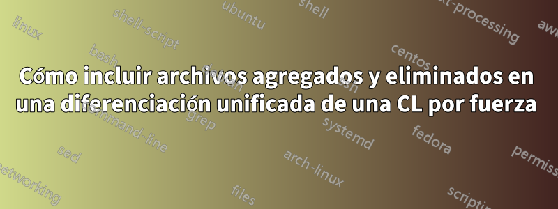 Cómo incluir archivos agregados y eliminados en una diferenciación unificada de una CL por fuerza