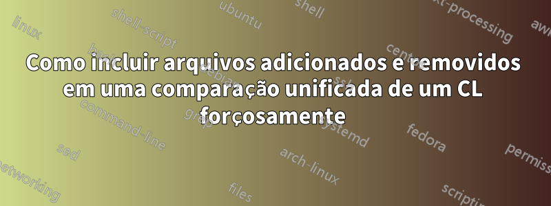 Como incluir arquivos adicionados e removidos em uma comparação unificada de um CL forçosamente