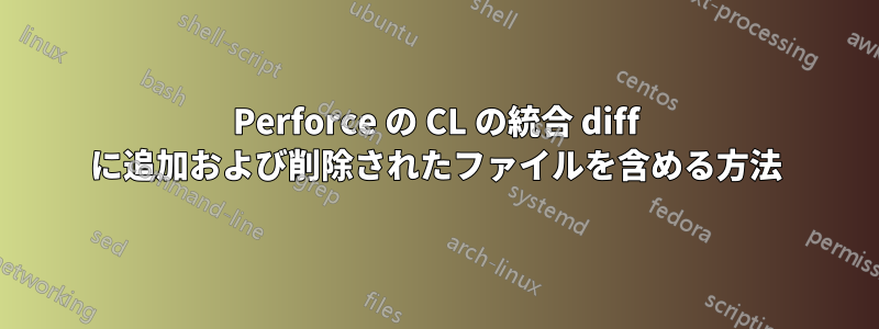 Perforce の CL の統合 diff に追加および削除されたファイルを含める方法