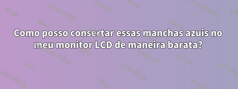 Como posso consertar essas manchas azuis no meu monitor LCD de maneira barata?