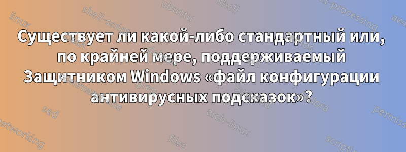 Существует ли какой-либо стандартный или, по крайней мере, поддерживаемый Защитником Windows «файл конфигурации антивирусных подсказок»?