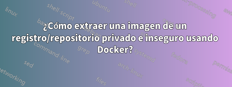 ¿Cómo extraer una imagen de un registro/repositorio privado e inseguro usando Docker?