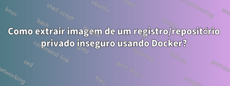 Como extrair imagem de um registro/repositório privado inseguro usando Docker?