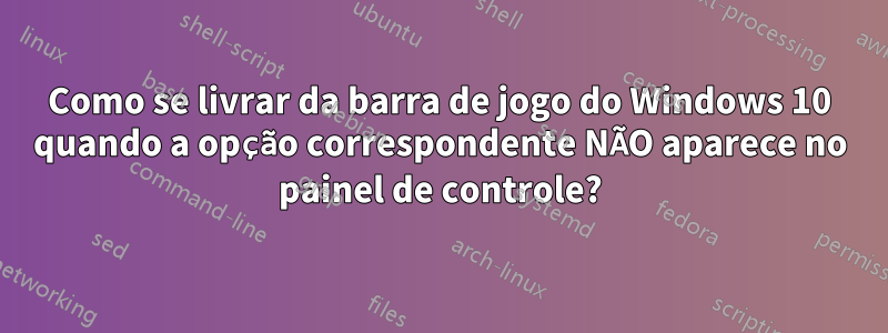 Como se livrar da barra de jogo do Windows 10 quando a opção correspondente NÃO aparece no painel de controle?