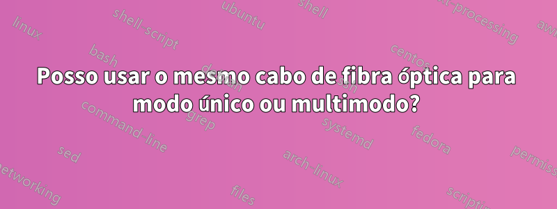 Posso usar o mesmo cabo de fibra óptica para modo único ou multimodo?