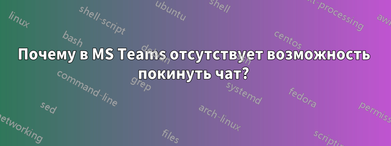 Почему в MS Teams отсутствует возможность покинуть чат?