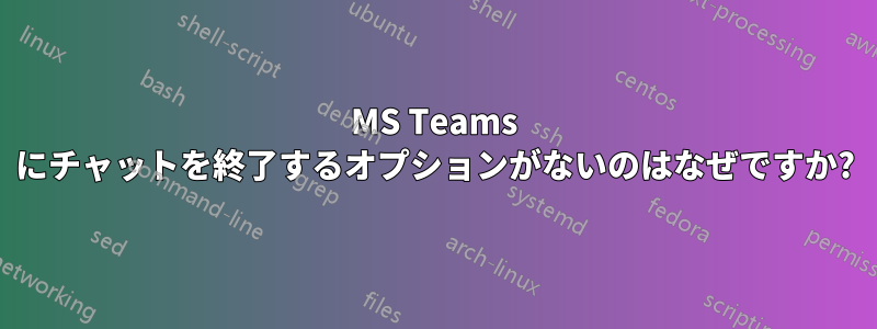 MS Teams にチャットを終了するオプションがないのはなぜですか?