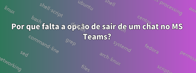 Por que falta a opção de sair de um chat no MS Teams?