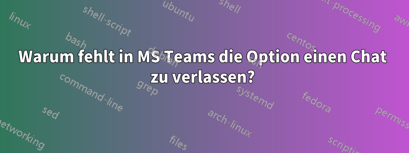 Warum fehlt in MS Teams die Option einen Chat zu verlassen?