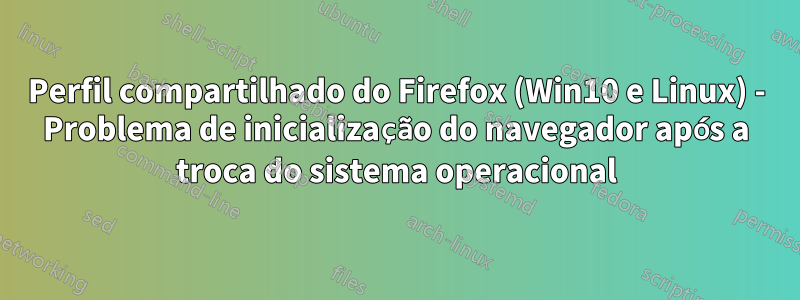 Perfil compartilhado do Firefox (Win10 e Linux) - Problema de inicialização do navegador após a troca do sistema operacional