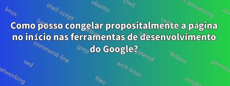 Como posso congelar propositalmente a página no início nas ferramentas de desenvolvimento do Google?