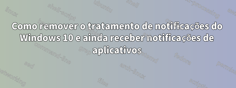 Como remover o tratamento de notificações do Windows 10 e ainda receber notificações de aplicativos