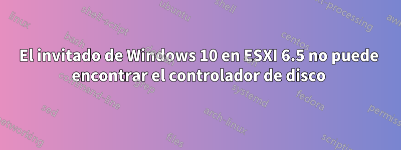 El invitado de Windows 10 en ESXI 6.5 no puede encontrar el controlador de disco