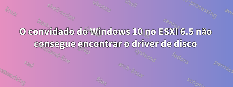 O convidado do Windows 10 no ESXI 6.5 não consegue encontrar o driver de disco