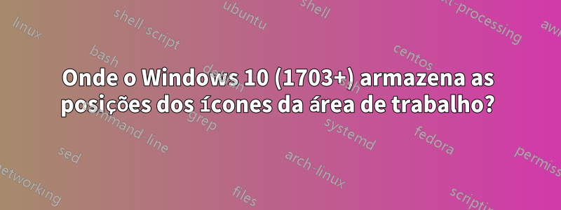 Onde o Windows 10 (1703+) armazena as posições dos ícones da área de trabalho?