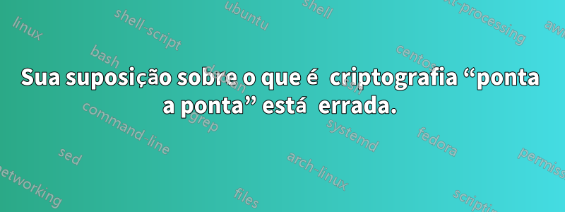 Sua suposição sobre o que é criptografia “ponta a ponta” está errada.