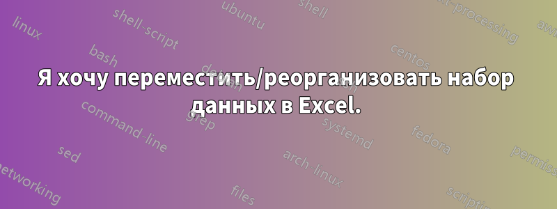 Я хочу переместить/реорганизовать набор данных в Excel.