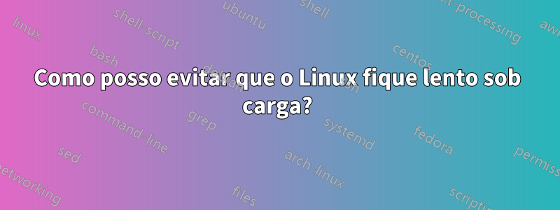 Como posso evitar que o Linux fique lento sob carga?