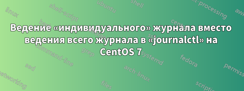 Ведение «индивидуального» журнала вместо ведения всего журнала в «journalctl» на CentOS 7