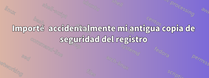 Importé accidentalmente mi antigua copia de seguridad del registro