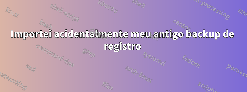 Importei acidentalmente meu antigo backup de registro