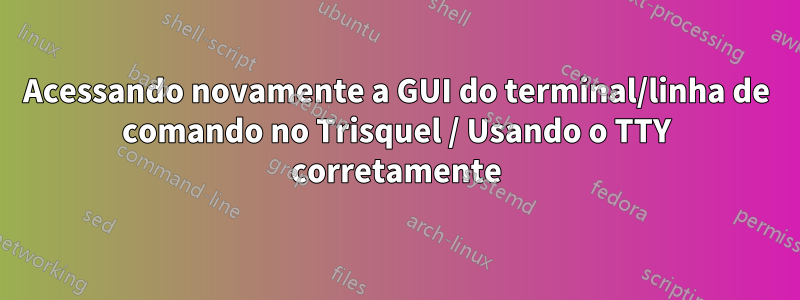 Acessando novamente a GUI do terminal/linha de comando no Trisquel / Usando o TTY corretamente