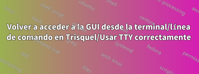 Volver a acceder a la GUI desde la terminal/línea de comando en Trisquel/Usar TTY correctamente