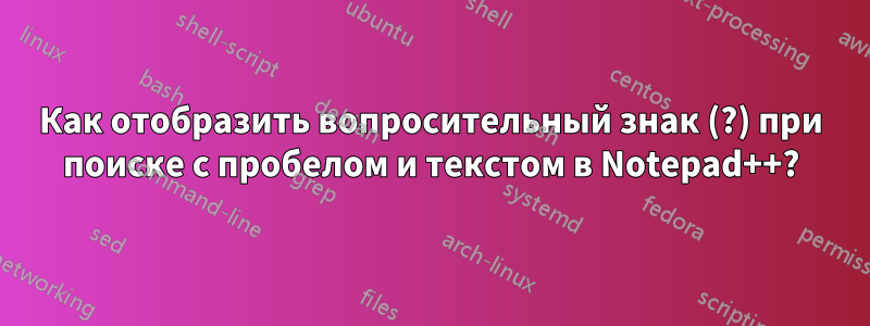 Как отобразить вопросительный знак (?) при поиске с пробелом и текстом в Notepad++?