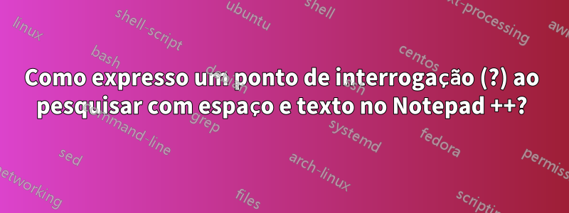 Como expresso um ponto de interrogação (?) ao pesquisar com espaço e texto no Notepad ++?