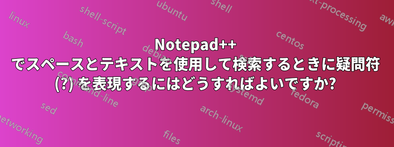 Notepad++ でスペースとテキストを使用して検索するときに疑問符 (?) を表現するにはどうすればよいですか?