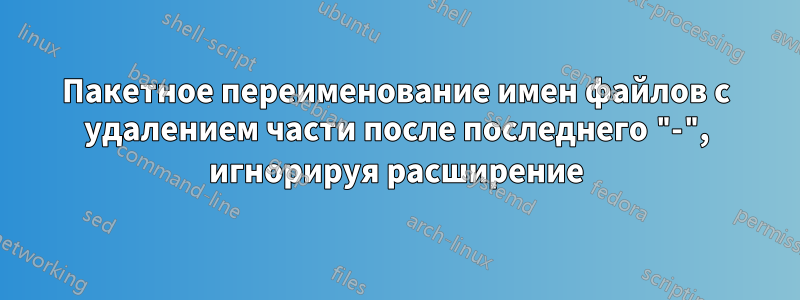 Пакетное переименование имен файлов с удалением части после последнего "-", игнорируя расширение