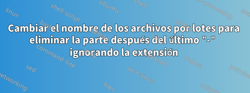 Cambiar el nombre de los archivos por lotes para eliminar la parte después del último "-" ignorando la extensión